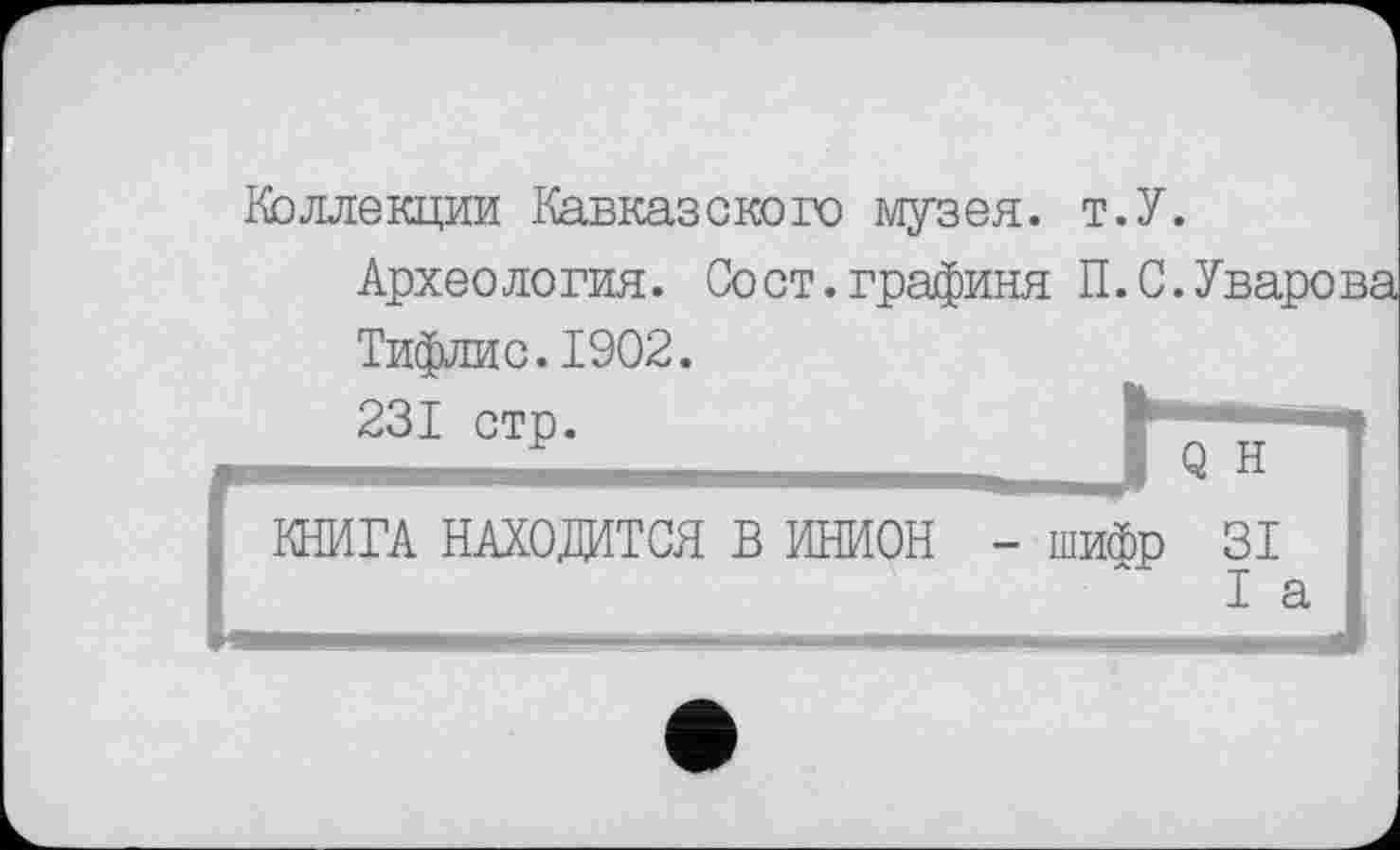 ﻿Коллекции Кавказского музея. т.У.
Археология. Сост.графиня П.С.Уварова Тифлис.1902.
231 стр.	1 Q Н ’
J КНИГА НАХОДИТСЯ В ИНИОН	- шифр 31 I а